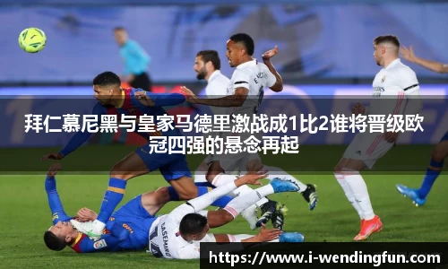 拜仁慕尼黑与皇家马德里激战成1比2谁将晋级欧冠四强的悬念再起