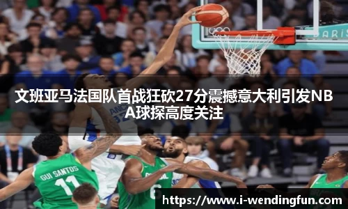 文班亚马法国队首战狂砍27分震撼意大利引发NBA球探高度关注