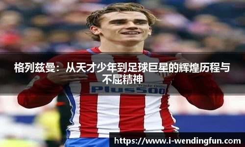 格列兹曼：从天才少年到足球巨星的辉煌历程与不屈精神